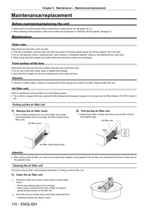 Page 110110 - ENGLISH
Chapter 5 Maintenance — Maintenance/replacement
Maintenance/replacement
Before maintaining/replacing the unit
r
f Make sure to turn off the power before maintaining or replacing the unit. (
x pages 39, 41)
r
f When switching off the projector, make sure to follow the procedures in “Switching off the projector” (
x page 41).
Maintenance
Outer case
Wipe off dirt and dust with a soft, dry cloth.
r
f If the dirt is persistent, soak the cloth with water and wring it thoroughly before wiping. Dry...