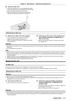 Page 111ENGLISH -  111
Chapter 5 Maintenance — Maintenance/replacement
2) Dry the air filter unit.
r
f Let the unit naturally dry off in a well-ventilated place where 
there is little dust and the unit is protected from direct sunlight.
r
f Do not dry using drying devices such as dryers.
r
f When the air filter unit is dry, proceed to the procedure 
described in “Attaching the air filter unit” (
x page 111).
Attaching the air filter unit
1) Attach the air filter unit to the projector.
r
f The top and bottom of...