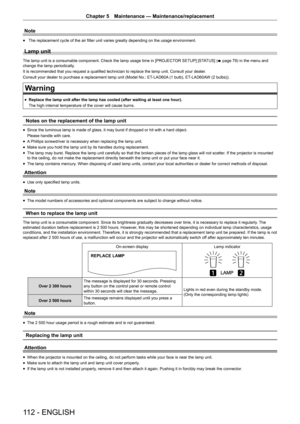 Page 112112 - ENGLISH
Chapter 5 Maintenance — Maintenance/replacement
Note
r
f The replacement cycle of the air filter unit varies greatly depending on the usage environment.
Lamp unit
The lamp unit is a consumable component. Check the lamp usage time in [PROJECT
OR SETUP]
 [STATUS] (
x page 79) in the menu and 
change the lamp periodically.
It is recommended that you request a qualified technician to replace the lamp unit. Consult your dealer .
Consult your dealer to purchase a replacement lamp unit (Model No.:...
