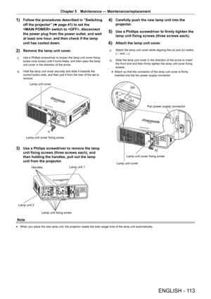 Page 113ENGLISH - 113
Chapter 5 Maintenance — Maintenance/replacement
1) Follow the procedures described in “Switching 
off the projector” ( x page 41) to set the 
 switch to , disconnect 
the power plug from the power outlet, and wait 
at least one hour, and then check if the lamp 
unit has cooled down.
2) Remove the lamp unit cover.
i)  Use a Phillips screwdriver to loosen the lamp unit cover fixing 
screw (one screw) until it turns freely, and then open the lamp 
unit cover in the direction of the arrow.
ii)...