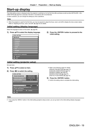 Page 19ENGLISH - 19
Chapter 1 Preparation — Start-up display
Start-up display
The initial setting screen is displayed when the projector is switched on for the first time after purchase as well as when [INITIALIZE] – [ALL  
USER DATA] ( x page 82) is executed. Set them in accordance with circumstances.
In other occasions, you can change the settings by menu operations.
Note
r
f When the projector is used for the first time, you may be required to adjust the focus, zoom, and shift to display the menu screen...