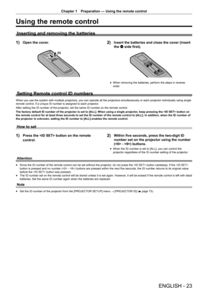 Page 23ENGLISH - 23
Chapter 1 Preparation — Using the remote control
Using the remote control
Inserting and removing the batteries
1) Open the cover.
(ii)(i)
2) Insert the batteries and close the cover (insert 
the m side first).
r
f When removing the batteries, perform the steps in reverse 
order.
Setting Remote control ID numbers
When you use the system with multiple projectors, you can operate all the projectors simultaneously or each projector individually using single 
remote control, if a unique ID number...