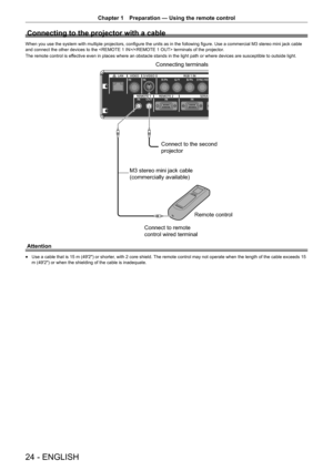 Page 2424 - ENGLISH
Chapter 1 Preparation — Using the remote control
Connecting to the projector with a cable
When you use the system with multiple projectors, configure the units as in the following figure. Use a commercial M3 stereo mini jack cable 
and connect the other devices to the / terminals of the projector .
The remote control is effective even in places where an obstacle stands in the light path or where devices are susceptible to outside light.
Connecting terminals
Connect to the second 
projector...