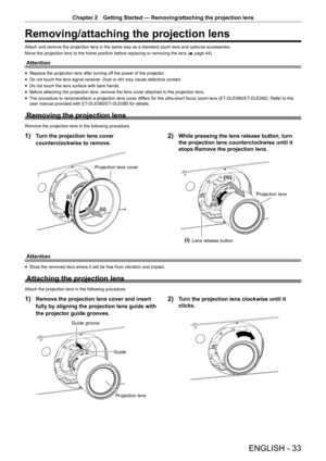 Page 33ENGLISH - 33
Chapter 2 Getting Started — Removing/attaching the projection lens
Removing/attaching the projection lens
Attach and remove the projection lens in the same way as a standard zoom lens and optional accessories.
Move the projection lens to the home position before replacing or removing the lens (
x page 44).
Attention
r
f Replace the projection lens after turning off the power of the projector.
r
f Do not touch the lens signal receiver. Dust or dirt may cause defective contact.
r
f Do not...