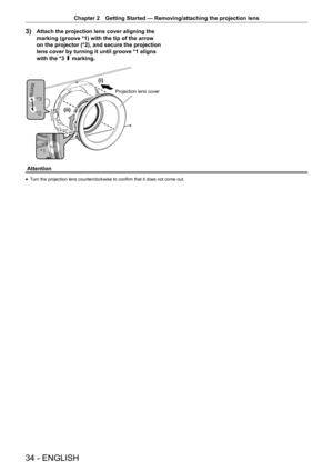 Page 3434 - ENGLISH
Chapter 2 Getting Started — Removing/attaching the projection lens
3) Attach the projection lens cover aligning the 
marking (groove *1) with the tip of the arrow 
on the projector (*2), and secure the projection 
lens cover by turning it until groove *1 aligns 
with the *3 P marking.



L
LL
3URMHFWLRQOHQVFRYHU
Attention
r
f Turn the projection lens counterclockwise to confirm that it does not come out.  