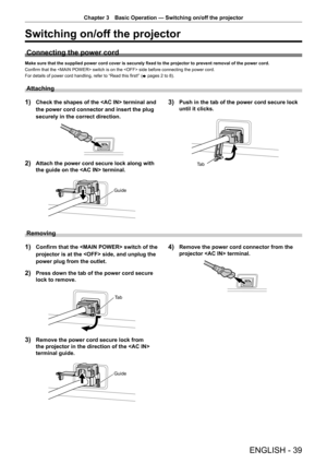 Page 39ENGLISH - 39
Chapter 3 Basic Operation — Switching on/off the projector
Switching on/off the projector
Connecting the power cord
Make sure that the supplied power cord cover is securely fixed to the projector to prevent removal of the power cord.
Confirm that the  switch is on the  side before connecting the power cord.
For details of power cord handling, refer to “Read this first!” (
x pages 2 to 8).
Attaching
1) Check the shapes of the  terminal and 
the power cord connector and insert the plug...