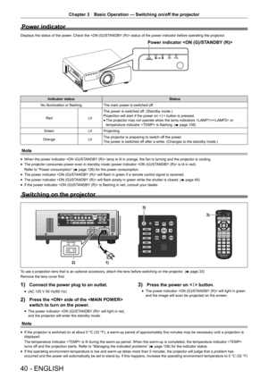 Page 4040 - ENGLISH
Chapter 3 Basic Operation — Switching on/off the projector
Power indicator
Displays the status of the power. Check the  status of the power indicator before operating the projector.
3RZHULQGLFDWRU21*67 $1% button is pressed.
r
f The projector may not operate when the lamp indicators / or 
temperature indicator  is flashing. (
x page 108)
Green LitProjecting.
Orange LitThe projector is preparing to switch off the power.
The power is switched off after a while. (Changes to the standby...