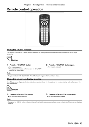 Page 45ENGLISH - 45
Chapter 3 Basic Operation — Remote control operation
Remote control operation
Using the shutter function
If the projector is not used for a certain period of time during the meeting intermission, for example, it is possible to turn of f the image 
temporarily.
 button
1) 
Press the  button.
r
f The image disappears.
r
f This operation can be also performed using the  
button on the control panel.
2) Press the  button again.
r
f The image is displayed.
Note
r
f The power indicator  will flash...