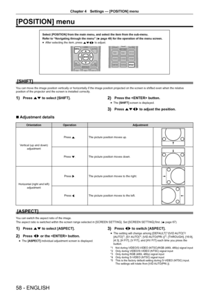 Page 5858 - ENGLISH
Chapter 4 Settings — [POSITION] menu
[POSITION] menu
Select [POSITION] from the main menu, and select the item from the sub-m\
enu.
Refer to “Navigating through the menu” (
x page 49) for the operation of the menu screen.
r
f After selecting the item, press 
asqw to adjust.
[SHIFT]
You can move the image position vertically or horizontally if the image position projected on the screen is shifted even when the relative 
position of the projector and the screen is installed correctly.
1) Press...