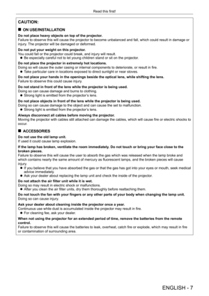 Page 7ENGLISH - 7
Read this first!
CAUTION:
 
„
ON USE/INSTALLATION
Do not place heavy objects on top of the projector.
Failure to observe this will cause the projector to become unbalanced and fall, which could result in damage or 
injury. The projector will be damaged or deformed.
Do not put your weight on this projector.
You could fall or the projector could break, and injury will result.
 
z Be especially careful not to let young children stand or sit on the proj\
ector.
Do not place the projector in...