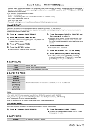 Page 75ENGLISH - 75
Chapter 4 Settings — [PROJECTOR SETUP] menu
operating time of either of them exceeds 2 500 hours (when [LAMP  POWER] is set to [NORMAL]), only the other lamp will light. However , if 
both lamps do not light, or the cumulative operating time of both of them exceeds 2 500 hours (when [LAMP  POWER] is set to [NORMAL]), 
the projector will go into standby.
r
f The font colors of the items indicate the status.
Green 
→ Current setting
Yellow  → Current setting (when there is a lamp that cannot...