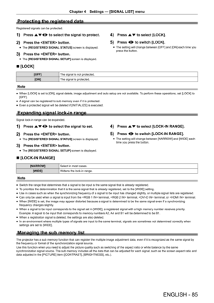 Page 85ENGLISH - 85
Chapter 4 Settings — [SIGNAL LIST] menu
Protecting the registered data
Registered signals can be protected.
1) Press asqw  to select the signal to protect.
2) Press the  button.
r
f The 
[REGISTERED SIGNAL STATUS]  screen is displayed.
3) Press the  button.
r
f The 
[REGISTERED SIGNAL SETUP]  screen is displayed.
4) Press as to select [LOCK].
5) Press qw to switch [LOCK].
r
f The setting will change between [OFF] and [ON] each time you 
press the button.
r
r [LOCK]
[OFF]
The signal is not...