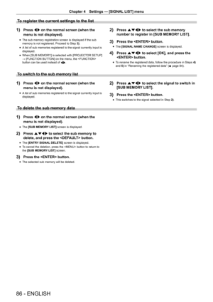 Page 8686 - ENGLISH
Chapter 4 Settings — [SIGNAL LIST] menu
To register the current settings to the list
1) Press qw on the normal screen (when the 
menu is not displayed).
r
f The sub memory registration screen is displayed if the sub 
memory is not registered. Proceed to Step 
3).
r
f A list of sub memories registered to the signal currently input is 
displayed.
r
f When [SUB MEMORY] is selected with [PROJECTOR SETUP]
 
→ [FUNCTION BUTTON] on the menu, the  
button can be used instead of  qw.
2) Press asqw...