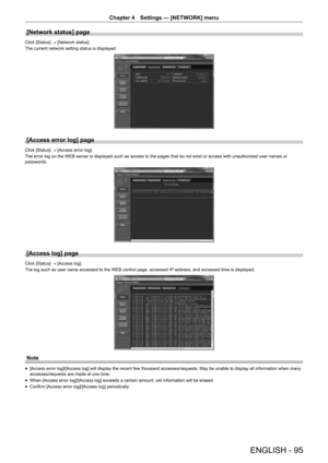 Page 95ENGLISH - 95
Chapter 4 Settings — [NETWORK] menu
[Network status] page
Click [Status]
 → [Network status].
The current network setting status is displayed.
[Access error log] page
Click [Status]  → [Access error log].
The error log on the WEB server is displayed such as access to the pages that do not exist or access with unauthorized user names or 
passwords.
[Access log] page
Click [Status]  → [Access log].
The log such as user name accessed to the WEB control page, accessed IP  address, and accessed...