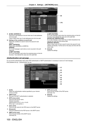 Page 100100 - ENGLISH
Chapter 4 Settings — [NETWORK] menu
(11)
(10)
(9)
9 [E-MAIL ADDRESS 2]
Enter the E-mail address to be sent when two E-mail addresses 
are to be used.
Leave it blank when two E-mail addresses are not to be used.
10  Settings of the conditions to send E-mail
Select the conditions to send E-mail to the second E-mail 
address.
[MAIL CONTENTS]:
Select either [NORMAL] or [SIMPLE].
[ERROR]:
An E-mail message is sent when an error occurred in the self-
diagnosis.
[LAMP1 RUNTIME]:
An E-mail message...