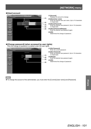 Page 101[NETWORK] menu
ENGLISH - 101
Settings
▶z[User] account
(1)
(2)
(3)
(5) (4)
(1) [Account]
Displays the account to change.
(2) [New] [User name] Enter the desired new user name. (Up to 16 characters 
in single byte)
(3) [New] [Password] Enter the desired new password. (Up to 16 characters 
in single byte)
(4) [New] [Password(Retype)] Enter the desired new password again.
(5) [OK] Determines the change of password.
▶z[Change password] (when accessed by user rights)
Only the change of password is enabled...