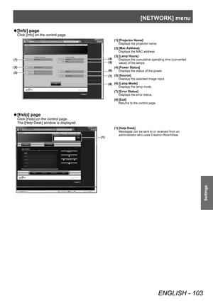 Page 103[NETWORK] menu
ENGLISH - 103
Settings
▶z[Info] page
Click [Info] on the control page.
(4)
(5)
(6)
(7)
(1)
(2)
(3)
(8)
(1) [Projector Name]
Displays the projector name.
(2) [Mac Address] Displays the MAC address.
(3) [Lamp Hours] Displays the cumulative operating time (converted 
value) of the lamps.
(4) [Power Status] Displays the status of the power.
(5) [Source] Displays the selected image input.
(6) [Lamp Mode] Displays the lamp mode.
(7) [Error Status] Displays the error status.
(8) [Exit] Returns to...