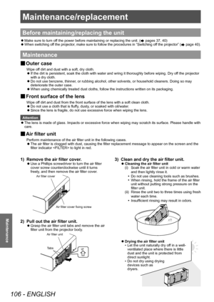 Page 106Maintenance/replacement 
106 - ENGLISH
Maintenance
Maintenance/replacement
Before maintaining/replacing the unit
 zMake sure to turn of
f the power before maintaining or replacing the unit. ( pages 37, 40)
 zW

hen switching off the projector, make sure to follow the procedures in “Switching off the projector” (
 page 40).
Maintenance
▶■ Outer case
Wipe off dirt and dust with a soft, dry cloth.
▶z
If the dirt is persistent, soak the cloth with water and wring it thoroughly before wiping. Dry of
f the...