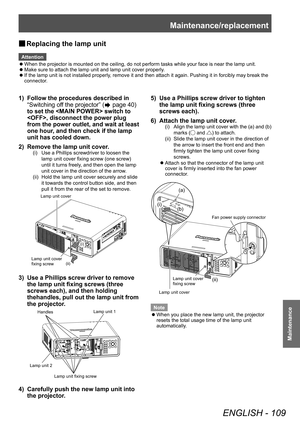 Page 109Maintenance/replacement
ENGLISH - 109
Maintenance
▶■Replacing the lamp unit
Attention
 z
When the projector is mounted on the ceiling, do not perform tasks while your face is near the lamp unit.
 zMake sure to attach the lamp unit and lamp unit cover properly

.
 zIf the lamp unit is not installed properly

, remove it and then attach it again. Pushing it in forcibly may break the 
connector.
1) Follow the procedures described in 
“Switching of f the projector” (
 page 40) 
to set the  switch to 
,...