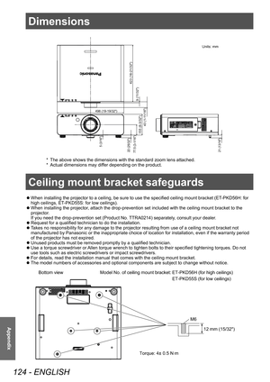 Page 124Dimensions
124 - ENGLISH
Appendix
Dimensions
 zWhen installing the projector to a ceiling, be sure to use the specified ceiling mount bracket (ET
-PKD56H: for 
high ceilings, ET -PKD55S: for low ceilings).
 zWhen installing the projector

, attach the drop-prevention set included with the ceiling mount bracket to the 
projector.
If you need the drop-prevention set (Product No. TTRA0214) separately, consult your dealer.
 z Request for a qualified technician to do the installation.
 zT

akes no...