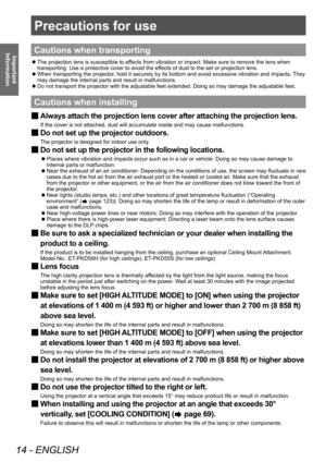 Page 14Precautions for use
14 - ENGLISH
Important 
Information
Precautions for use
Cautions when transporting
 z The projection lens is susceptible to ef
fects from vibration or impact. Make sure to remove the lens when 
transporting. Use a protective cover to avoid the effects of dust to the set or projection lens.
 z When transporting the projector

, hold it securely by its bottom and avoid excessive vibration and impacts.  They 
may damage the internal parts and result in malfunctions.
 z Do not transport...