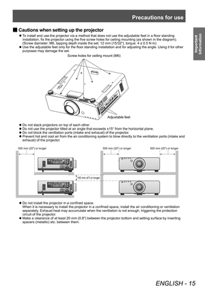 Page 15Precautions for use
ENGLISH - 15
Important 
Information
 ■ Cautions when setting up the projector
▶z
To install and use the projector via a method that does not use the adjustable feet in a floor standing 
installation, fix the projector using the five screw holes for ceiling mounting (as shown in the diagram).
(Screw diameter: M6, tapping depth inside the set: 12 mm (15/32"), torque: 4 ± 0.5 N·m)
▶z Use the adjustable feet only for the floor standing installation and for adjusting the angle. Using...