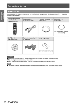 Page 18Precautions for use
18 - ENGLISH
Important 
InformationAccessories
Make sure that the following accessories are provided with your projector . Numbers enclosed in < > show the 
number of accessories.
Wireless/wired remote 
control unit 
(N2QAYB000784) Power cord 
(K2CG3YY00075)
Projection lens cover 
(TKPB35101)Lens cover 
(TKKL5244)
(for models with attached 
lenses only)
CD-ROM 
(TXFQB02VLC9)
Power cord secure lock 
(TTRA0182) AA/R6 battery 
(For remote control unit)
Attention
 z After unpacking the...