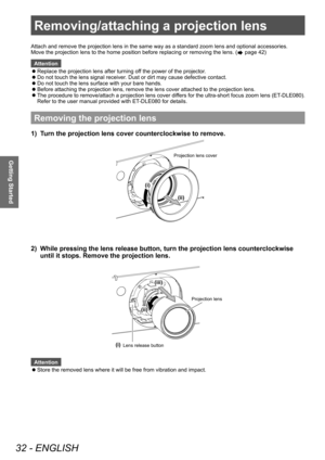 Page 32Removing/attaching a projection lens
32 - ENGLISH
Getting Started
Removing/attaching a projection lens
Removing the projection lens
1) Turn the projection lens cover counterclockwise to remove.
(ii)
(i)
Projection lens co\
ver
2) While pressing the lens release button, turn the projection lens counterclockwise 
until it stops. Remove the projection lens.
(i) (ii)
(iii)
Projection lens
Lens release butto\
n
Attention
 z Store the removed lens where it will be free from vibration and impact.
Attach and...