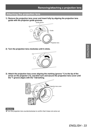 Page 33Removing/attaching a projection lens
ENGLISH - 33
Getting Started
Attaching the projection lens
1) Remove the projection lens cover and insert fully by aligning the projection lens 
guide with the projector guide grooves.
Guide groove
GuideProjection lens
2) Turn the projection lens clockwise until it clicks.
3) Attach the projection lens cover aligning the marking (groove *1) to the tip of the 
arrow on the projector (*2), and then turn and secure the projection lens cover until 
the *1 groove aligns...