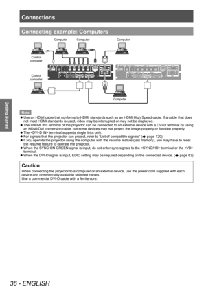 Page 36Connections
36 - ENGLISH
Getting Started
Connecting example: Computers
&RPSXWHU &RPSXWHU
&RPSXWHU
&RPSXWHU
&RQWURO
FRPSXWHU
&RQWURO
FRPSXWHU
Note
 z Use an HDMI cable that conforms to HDMI standards such as an HDMI High Speed cable. If a cable that does 
not meet HDMI standards is used, video may be interrupted or may not be displayed.
 zT

he  terminal of the projector can be connected to an external device with a DVI-D terminal by using 
an HDMI/DVI conversion cable, but some devices may not project...