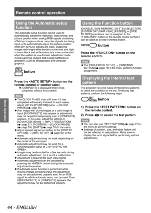 Page 44Remote control operation
44 - ENGLISH
Basic Operation
Using the Automatic setup 
function
The automatic setup function can be used to 
automatically adjust the resolution, clock phase, and 
picture position when analog RGB signals consisting 
of bitmap images such as computer signals are being 
input, or to automatically adjust the picture position 
when DVI-D/HDMI signals are input. Supplying 
images with bright white borders at the rims and high-
contrast black and white characters is recommended 
when...