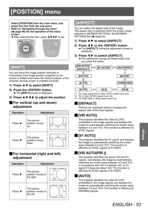 Page 53[POSITION] menu
ENGLISH - 53
Settings
Select [POSITION] from the main menu, and 
select the item from the sub-menu.
Refer to “Navigating through the menu” 
(
 page 46) for the operation of the menu 
screen.
 z After selecting the item, press 
▲▼◀▶ to set.
[SHIFT]
You can move the image position vertically or 
horizontally if the image position projected on the 
screen is shifted even when the relative position of the 
projector and the screen is installed correctly.
1) Press 
▲▼ to select [SHIFT].
2)...