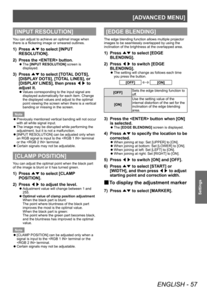 Page 57[ADVANCED MENU]
ENGLISH - 57
Settings
[INPUT RESOLUTION]
You can adjust to achieve an optimal image when 
there is a flickering image or smeared outlines.
1) Press ▲▼ to select [INPUT 
RESOLUTION].
2)
 
Press the  button.
▶z The  [INPUT RESOLUTION]
 screen is 
displayed.
3) Press  ▲▼ to select [T
OTAL DOTS], 
[DISPLAY DOTS], [TOTAL LINES], or 
[DISPLAY LINES], then press  ◀▶ to 
adjust it.
▶z Values corresponding to the input signal are 
displayed automatically for each item. Change 
the displayed values...