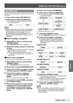 Page 71[PROJECTOR SETUP] menu
ENGLISH - 71
Settings
[SCHEDULE]
Set the command execution schedule for each day of 
the week.
1) Press ▲▼ to select [SCHEDULE].
2)  
Press  ◀▶ to switch [SCHEDULE].
▶z
The setting will change as follows each time 
you press the button.
[ON][OFF]
Note
 z When [SCHEDULE] is set to [ON], the [ST

ANDBY 
MODE] setting is forcibly switched to [NORMAL], 
and the setting cannot be changed. Even if 
[SCHEDULE] is then set to [OFF] when in this 
state, the setting of [STANDBY MODE] remains...