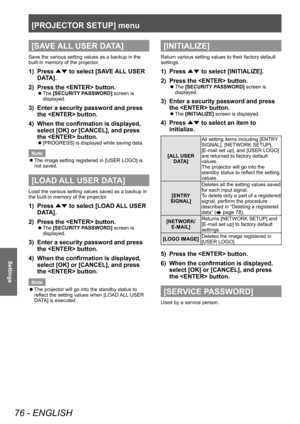 Page 76[PROJECTOR SETUP] menu
76 - ENGLISH
Settings
[SAVE ALL USER DATA]
Save the various setting values as a backup in the 
built-in memory of the projector.
1) Press ▲▼ to select [SA
VE ALL USER 
DATA].
2)
 
Press the  button.
▶z The  [SECURITY PASSWORD] screen is 
displayed.
3) Enter a security password and press 
the  button.
4)
 
When the confirmation is displayed, 
select [OK] or [CANCEL], and press 
the  button.
▶z [PROGRESS] is displayed while saving data.
Note
 z The image setting registered in [USER...