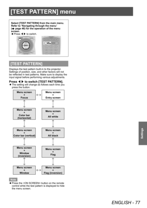 Page 77[TEST PATTERN] menu
ENGLISH - 77
Settings
[TEST PATTERN] menu
Select [TEST PATTERN] from the main menu.
Refer to “Navigating through the menu” 
(
 page 46) for the operation of the menu 
screen.
 z Press 
◀▶ to switch.
[TEST PATTERN]
Displays the test pattern built-in to the projector.
Settings of position, size, and other factors will not 
be reflected in test patterns. Make sure to display the 
input signal before performing various adjustments.
Press 
◀▶ to switch [TEST PATTERN].
 z
The setting will...