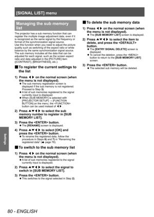 Page 80[SIGNAL LIST] menu
80 - ENGLISH
Settings
Managing the sub memory 
list
The projector has a sub memory function that can 
register the multiple image adjustment data, even if it 
is recognized as the same signal by the frequency or 
format of the synchronization signal source.
Use this function when you need to adjust the picture 
quality such as switching of the aspect ratio or white 
balance by the same synchronization signal source. 
The sub memory includes all the data that can be 
adjusted for each...