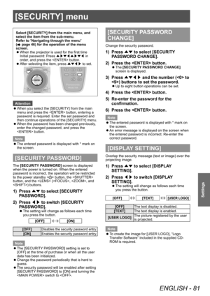 Page 81[SECURITY] menu
ENGLISH - 81
Settings
[SECURITY] menu
Select [SECURITY] from the main menu, and 
select the item from the sub-menu.
Refer to “Navigating through the menu” 
(
 page 46) for the operation of the menu 
screen.
 z When the projector is used for the first time
Initial password: Press 
▲▶▼◀▲▶▼◀ in 
order

, and press the  button.
 zAfter selecting the item, press 
▲▼◀▶ to set.
Attention
 z
When you select the [SECURITY] from the main 
menu and press the  button, entering a 
password is...