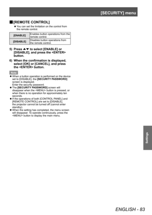 Page 83[SECURITY] menu
ENGLISH - 83
Settings
▶■[REMOTE CONTROL]
▶z
You can set the limitation on the control from 
the remote control.
[ENABLE] Enables button operations from the 
remote control.
[DISABLE] Disables button operations from 
the remote control.
5) Press 
▲▼ to select [ENABLE] or 
[DISABLE], and press the  
button.
6)
 
When the confirmation is displayed, 
select [OK] or [CANCEL], and press 
the  button.
Note
 z W

hen a button operation is performed on the device 
set to [DISABLE], the  [SECURITY...