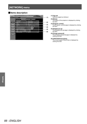 Page 88[NETWORK] menu
88 - ENGLISH
Settings
▶■Items description
(1)
(2)
(3)
(4)
(5)
(6)
(1) Page tab Switches pages by clicking it.
(2) [Status] The status of the projector is displayed by clicking 
this item.
(3) [Projector control] The [Projector control] page is displayed by clicking 
this item.
(4) [Detailed set up] The [Detailed set up] page is displayed by clicking 
this item.
(5) [Change password] The [Change password] page is displayed by 
clicking this item.
(6) [CRESTRON RoomView] The control page of...