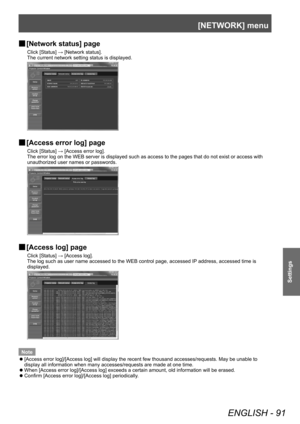 Page 91[NETWORK] menu
ENGLISH - 91
Settings
▶■[Network status] page
Click [Status] → [Network status].
The current network setting status is displayed.
▶■[Access error log] page
Click [Status] → [Access error log].
The error log on the WEB server is displayed such as access to the pages that do not exist or access with 
unauthorized user names or passwords.
▶■[Access log] page
Click [Status] → [Access log].
The log such as user name accessed to the WEB control page, accessed IP
 address, accessed time is...