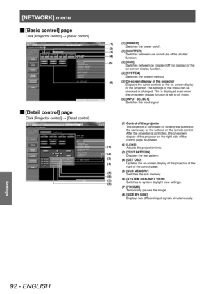 Page 92[NETWORK] menu
92 - ENGLISH
Settings
▶■[Basic control] page
Click [Projector control] → [Basic control].
(1)
(2)
(4)
(6) (3)
(5)
(1) [POWER]
Switches the power on/off.
(2) [SHUTTER] Switches between use or not use of the shutter 
function.
(3) [OSD] Switches between on (display)/off (no display) of the 
on-screen display function.
(4) [SYSTEM] Switches the system method.
(5) On-screen display of the projector Displays the same content as the on-screen display 
of the projector. The settings of the menu...