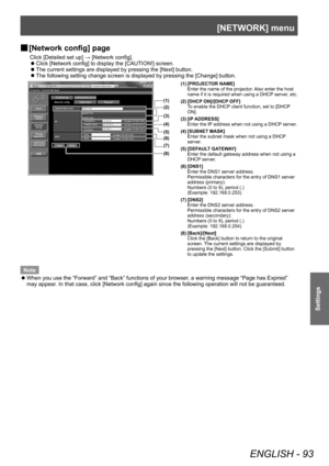 Page 93[NETWORK] menu
ENGLISH - 93
Settings
▶■[Network config] page
Click [Detailed set up] → [Network config].
▶z
Click [Network config] to display the [CAUTION!] screen.
▶zThe current settings are displayed by pressing the [Next] button.
▶zThe following setting change screen is displayed by pressing the [Change] button.
(1)
(2)
(3)
(4)
(5)
(6)
(7)
(8)
(1) [PROJECTOR NAME]
Enter the name of the projector. Also enter the host 
name if it is required when using a DHCP server, etc.
(2) [DHCP ON]/[DHCP OFF] To...