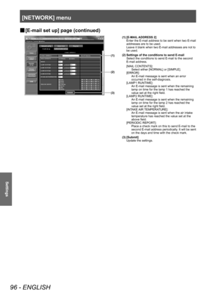 Page 96[NETWORK] menu
96 - ENGLISH
Settings
▶■[E-mail set up] page (continued)
(3)
(2)
(1)
(1) [E-MAIL ADDRESS 2]
Enter the E-mail address to be sent when two E-mail 
addresses are to be used.
Leave it blank when two E-mail addresses are not to 
be used.
(2) Settings of the conditions to send E-mail Select the conditions to send E-mail to the second 
E-mail address.
[MAIL CONTENTS]: Select either [NORMAL] or [SIMPLE].
[ERROR]: An E-mail message is sent when an error 
occurred in the self-diagnosis.
[LAMP1...