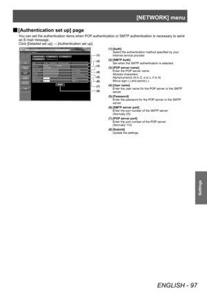 Page 97[NETWORK] menu
ENGLISH - 97
Settings
▶■[Authentication set up] page
You can set the authentication items when POP authentication or SMTP authentication is necessary to send 
an E-mail message.
Click [Detailed set up] → [Authentication set up].
(1)
(2)
(3)
(4)
(5)
(6)
(7)
(8)
(1) [Auth] Select the authentication method specified by your 
Internet service provider.
(2) [SMTP Auth] Set when the SMTP authentication is selected.
(3) [POP server name] Enter the POP server name.
Allowed characters:...