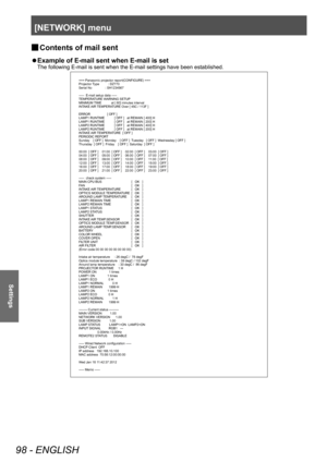 Page 98[NETWORK] menu
98 - ENGLISH
Settings
▶■Contents of mail sent
▶z
Example of E-mail sent when E-mail is set
The following E-mail is sent when the E-mail settings have been established.
=== Panasonic projector report(CONFIGURE) ===
Projector Type          : DZ770
Serial No               : SH1234567
-----  E-mail setup data -----
TEMPERATURE WARNING SETUP 
MINIMUM TIME           at [ 60] minutes interval 
INTAKE AIR TEMPERATURE Over [ 45C / 113F ] 
ERROR                   [ OFF ] 
LAMP1 RUNTIME           [...