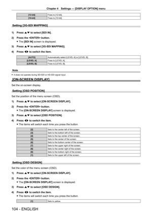 Page 104Chapter 4 Settings — [DISPLAY OPTION] menu
104 - ENGLISH
[12-bit]Fixes to [12-bit].
[10-bit] Fixes to [10-bit].
Setting [3G-SDI MAPPING]
1) Press as to select [SDI IN].
2)  
Press the  button.
 fThe 

[SDI IN] screen is displayed.
3)
 
Press 
 as to select [3G-SDI MAPPING].
4)
 
Press 
 qw to switch the item.
[AUTO] Automatically select [LEVEL A] or [LEVEL B].
[LEVEL A] Fixes to [LEVEL A].
[LEVEL B] Fixes to [LEVEL B].
Note
 fIt does not operate during SD - SDI or HD - SDI signal input.
[ON-SCREEN...