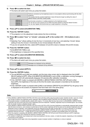 Page 115Chapter 4 Settings — [PROJECTOR SETUP] menu
ENGLISH - 115
8) Press qw to switch the item.
 fThe items will switch each time you press the button.
[OFF] Performs corrections by the brightness sensor on one projector without s\
ynchronizing with the other 
projectors.
The duration that the constant brightness is kept will become longer by \
setting the value of 
[BRIGHTNESS CONTROL GAIN] smaller.
[GROUP A]
[GROUP B]
[GROUP C]
[GROUP D] Synchronizes corrections in multiple projectors by the brightness...