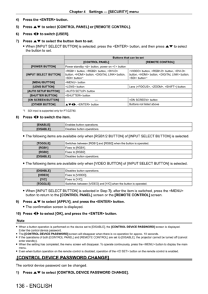 Page 136Chapter 4 Settings — [SECURITY] menu
136 - ENGLISH
4) Press the  button.
5)  
Press 
 as to select [CONTROL PANEL] or [REMOTE CONTROL].
6)
 
Press 
 qw to switch [USER].
7)
 
Press 
 as to select the button item to set.
 fWhen [INPUT

 SELECT BUTTON] is selected, press the  button, and then press as to select 
the button to set.
Buttons that can be set
[CONTROL PANEL] [REMOTE CONTROL]
[POWER BUTTON] Power standby  button, power on  button
[INPUT SELECT BUTTON]  button,  button,  
button,  button,...