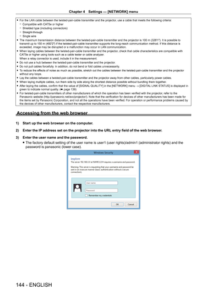 Page 144Chapter 4 Settings — [NETWORK] menu
144 - ENGLISH
 fFor the LAN cable between the twisted-pair-cable transmitter and the projector , use a cable that meets the following criteria:
 gCompatible with CA

T5e or higher
 gShielded type (including connectors)
 gStraight-through
 gSingle wire
 fThe maximum transmission distance between the twisted-pair-cable transmitter and the projector is 100

  m (328'1"). It is possible to 
transmit up to 150
  m (492'2") if the twisted-pair-cable...